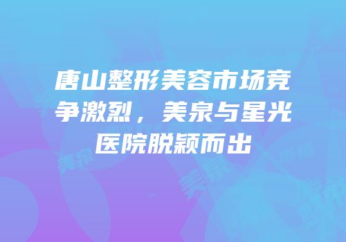 唐山整形美容市场竞争激烈，美泉与星光医院脱颖而出