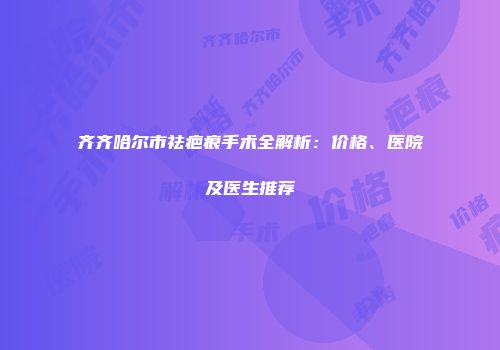 齐齐哈尔市祛疤痕手术全解析：价格、医院及医生推荐
