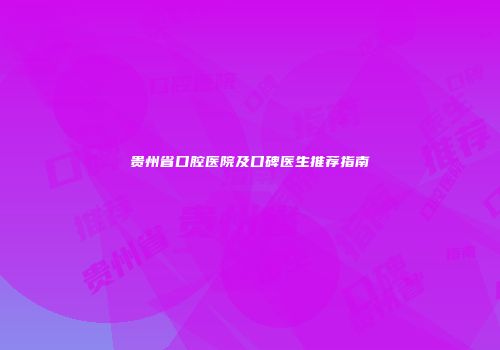贵州省口腔医院及口碑医生推荐指南