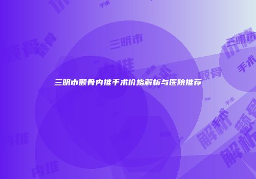 三明市颧骨内推手术价格解析与医院推荐