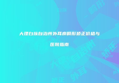 大理白族自治州外耳廓畸形矫正价格与医院指南