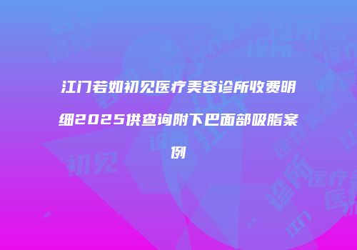 江门若如初见医疗美容诊所收费明细2025供查询附下巴面部吸脂案例