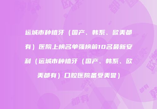 运城市种植牙（国产、韩系、欧美都有）医院上榜名单强榜前10名最新安利（运城市种植牙（国产、韩系、欧美都有）口腔医院备受美誉）