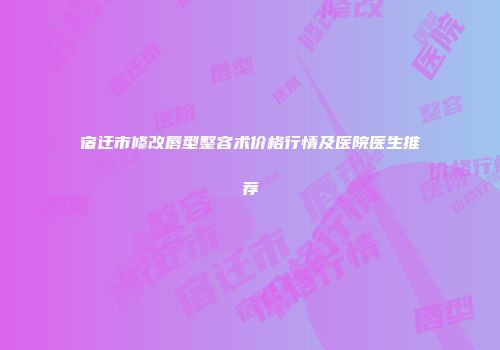 宿迁市修改唇型整容术价格行情及医院医生推荐