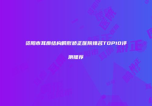 资阳市耳廓结构畸形矫正医院排名TOP10评测推荐