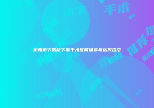 衡阳市下眼睑下至手术医院推荐与选择指南