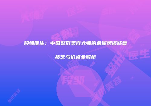 段邹医生：中国整形美容大师的金属烤瓷修复技艺与价格全解析