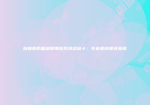 自体脂肪面部精雕医院排名前十：专业机构推荐指南