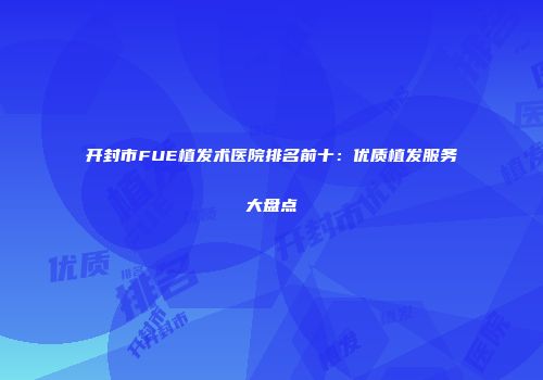 开封市FUE植发术医院排名前十：优质植发服务大盘点