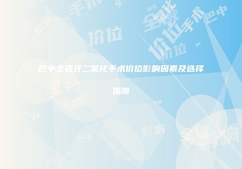 巴中全瓷牙二氧化手术价位影响因素及选择指南