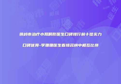 铁岭市治疗小耳畸形医生口碑排行前十佳实力口碑优异-李珊珊医生看排名榜中相互比拼