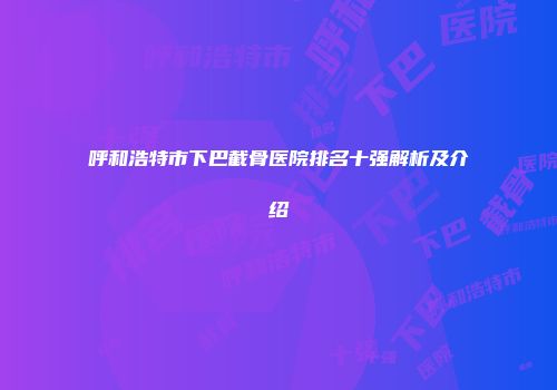 呼和浩特市下巴截骨医院排名十强解析及介绍