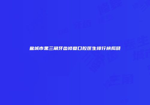 盐城市黑三角牙齿修复口腔医生排行榜揭晓