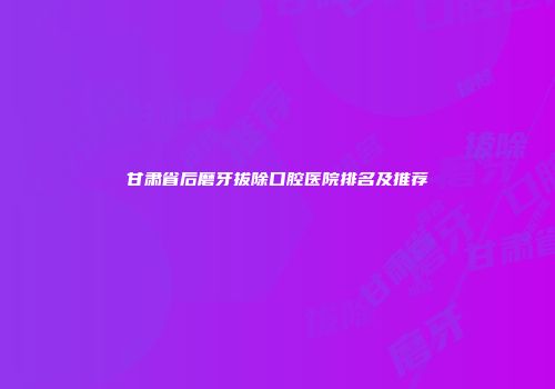 甘肃省后磨牙拔除口腔医院排名及推荐