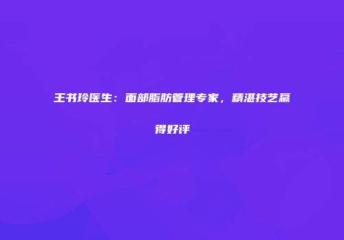 王书玲医生：面部脂肪管理专家，精湛技艺赢得好评
