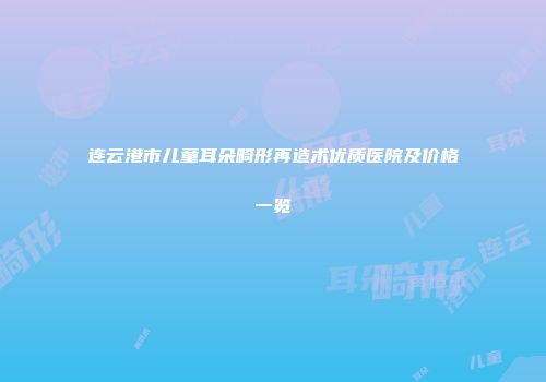 连云港市儿童耳朵畸形再造术优质医院及价格一览
