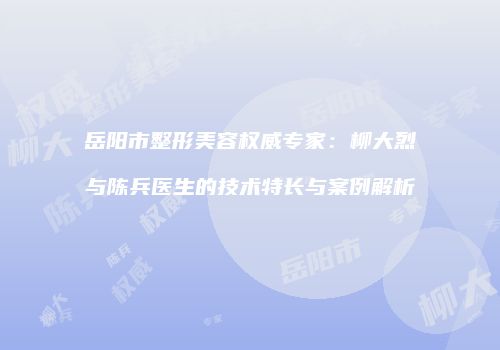 岳阳市整形美容权威专家：柳大烈与陈兵医生的技术特长与案例解析