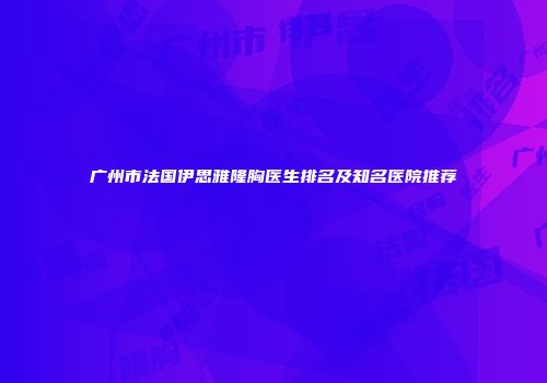 广州市法国伊思雅隆胸医生排名及知名医院推荐