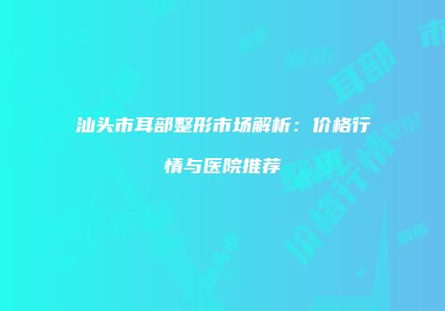 汕头市耳部整形市场解析：价格行情与医院推荐