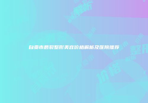 自贡市唇裂整形美容价格解析及医院推荐