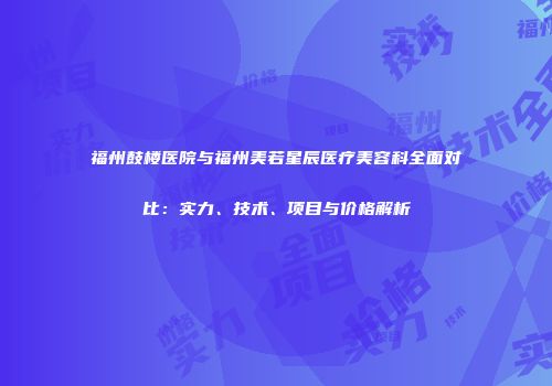 福州鼓楼医院与福州美若星辰医疗美容科全面对比：实力、技术、项目与价格解析