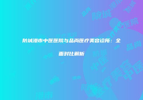 防城港市中医医院与品尚医疗美容诊所：全面对比解析