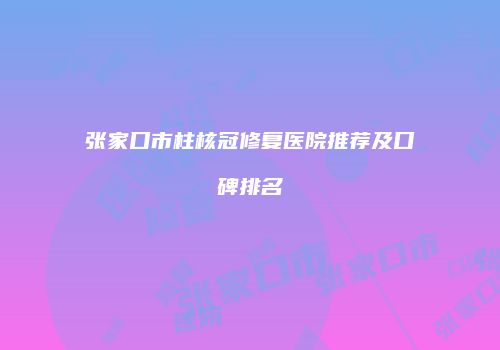 张家口市柱核冠修复医院推荐及口碑排名