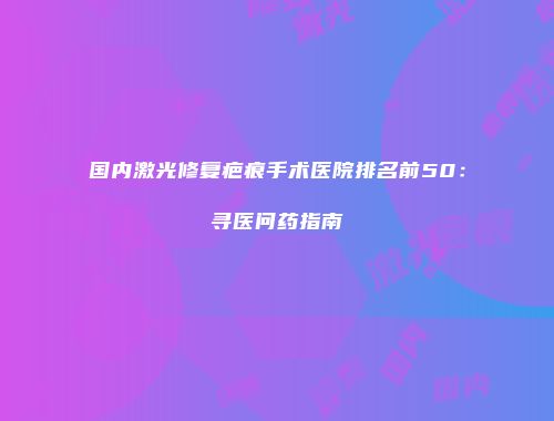 国内激光修复疤痕手术医院排名前50：寻医问药指南