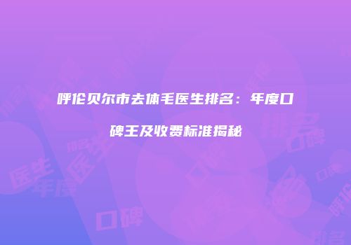 呼伦贝尔市去体毛医生排名：年度口碑王及收费标准揭秘