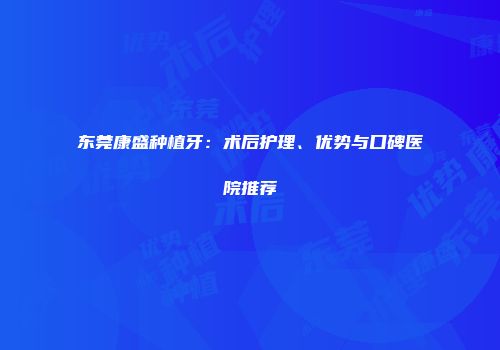 东莞康盛种植牙：术后护理、优势与口碑医院推荐