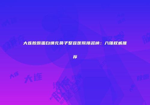 大连胶原蛋白填充鼻子整容医院排名榜：八强权威推荐
