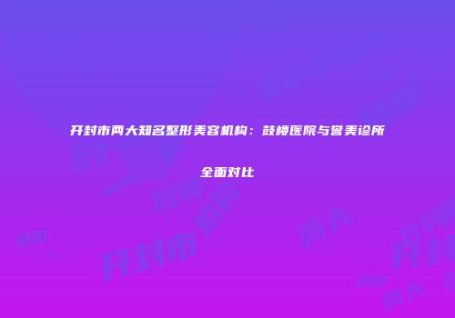 开封市两大知名整形美容机构：鼓楼医院与誉美诊所全面对比