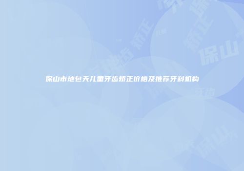 保山市地包天儿童牙齿矫正价格及推荐牙科机构