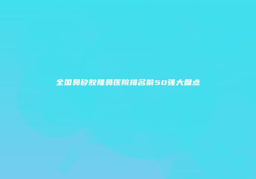 全国鼻矽胶隆鼻医院排名前50强大盘点