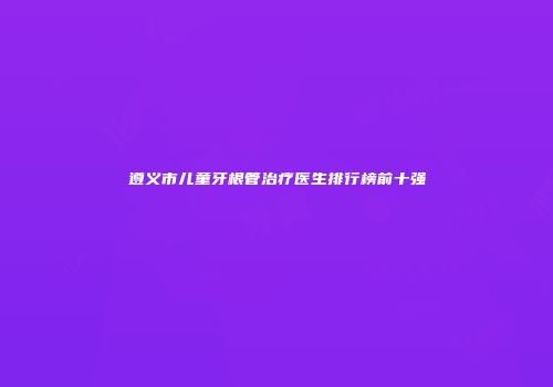 遵义市儿童牙根管治疗医生排行榜前十强