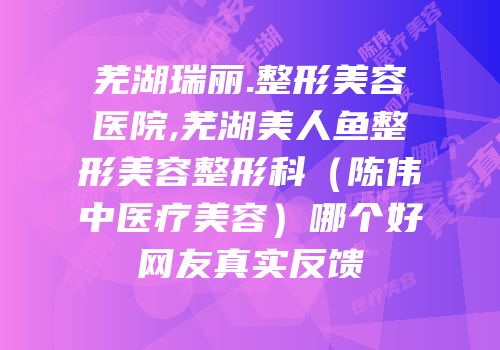 芜湖瑞丽.整形美容医院,芜湖美人鱼整形美容整形科（陈伟中医疗美容）哪个好网友真实反馈