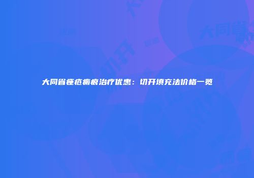 大同省痤疮瘢痕治疗优惠：切开填充法价格一览