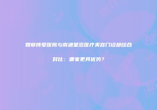如皋博爱医院与南通星范医疗美容门诊部综合对比：哪家更具优势？