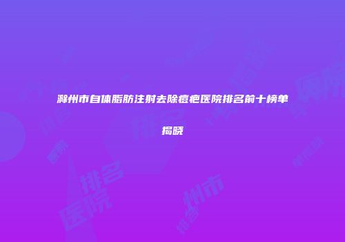 滁州市自体脂肪注射去除痘疤医院排名前十榜单揭晓