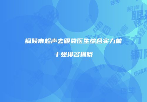 铜陵市超声去眼袋医生综合实力前十强排名揭晓