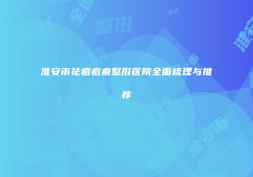 淮安市祛痘痘痕整形医院全面梳理与推荐