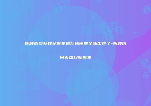 抚顺市修补蛀牙医生排行榜医生全新出炉了-抚顺市何英杰口腔医生