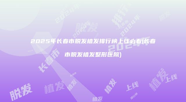 2025年长春市脱发植发排行榜上线必看(长春市脱发植发整形医院)