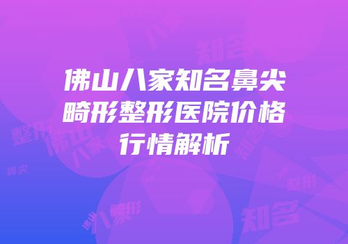 佛山八家知名鼻尖畸形整形医院价格行情解析
