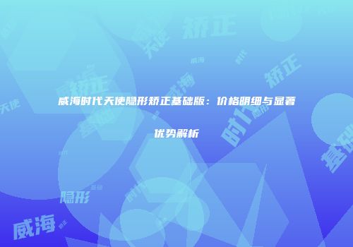 威海时代天使隐形矫正基础版：价格明细与显著优势解析