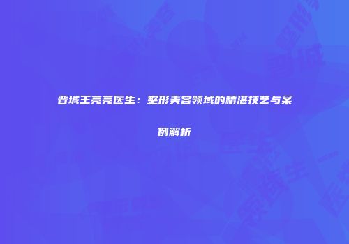 晋城王亮亮医生：整形美容领域的精湛技艺与案例解析