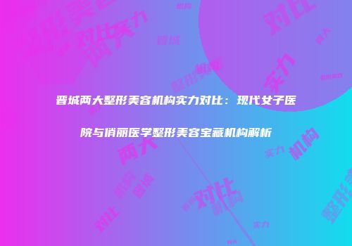 晋城两大整形美容机构实力对比：现代女子医院与俏丽医学整形美容宝藏机构解析