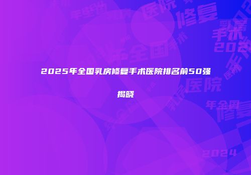 2025年全国乳房修复手术医院排名前50强揭晓