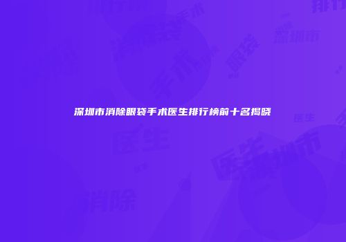 深圳市消除眼袋手术医生排行榜前十名揭晓