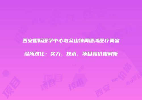 西安国际医学中心与众山臻美德鸿医疗美容诊所对比：实力、技术、项目和价格解析